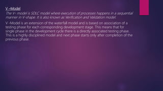 V –Model
The V- model is SDLC model where execution of processes happens in a sequential
manner in V-shape. It is also known as Verification and Validation model.
V -Model is an extension of the waterfall model and is based on association of a
testing phase for each corresponding development stage. This means that for
single phase in the development cycle there is a directly associated testing phase.
This is a highly disciplined model and next phase starts only after completion of the
previous phase.
 