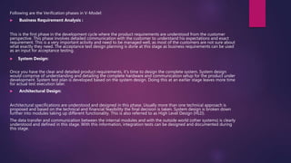 Following are the Verification phases in V-Model:
 Business Requirement Analysis :
This is the first phase in the development cycle where the product requirements are understood from the customer
perspective. This phase involves detailed communication with the customer to understand his expectations and exact
requirement. This is a very important activity and need to be managed well, as most of the customers are not sure about
what exactly they need. The acceptance test design planning is done at this stage as business requirements can be used
as an input for acceptance testing.
 System Design:
Once you have the clear and detailed product requirements, it’s time to design the complete system. System design
would comprise of understanding and detailing the complete hardware and communication setup for the product under
development. System test plan is developed based on the system design. Doing this at an earlier stage leaves more time
for actual test execution later.
 Architectural Design:
Architectural specifications are understood and designed in this phase. Usually more than one technical approach is
proposed and based on the technical and financial feasibility the final decision is taken. System design is broken down
further into modules taking up different functionality. This is also referred to as High Level Design (HLD).
The data transfer and communication between the internal modules and with the outside world (other systems) is clearly
understood and defined in this stage. With this information, integration tests can be designed and documented during
this stage.
 
