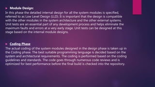  Module Design:
In this phase the detailed internal design for all the system modules is specified,
referred to as Low Level Design (LLD). It is important that the design is compatible
with the other modules in the system architecture and the other external systems.
Unit tests are an essential part of any development process and helps eliminate the
maximum faults and errors at a very early stage. Unit tests can be designed at this
stage based on the internal module designs.
 Coding Phase
The actual coding of the system modules designed in the design phase is taken up in
the Coding phase. The best suitable programming language is decided based on the
system and architectural requirements. The coding is performed based on the coding
guidelines and standards. The code goes through numerous code reviews and is
optimized for best performance before the final build is checked into the repository.
 