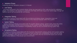  Validation Phases
Following are the Validation phases in V-Model:
 Unit Testing
Unit tests designed in the module design phase are executed on the code during this validation
phase. Unit testing is the testing at code level and helps eliminate bugs at an early stage, though all
defects cannot be uncovered by unit testing.
 Integration Testing
Integration testing is associated with the architectural design phase. Integration tests are
to test the coexistence and communication of the internal modules within the system.
 System Testing
System testing is directly associated with the System design phase. System tests check the entire
system functionality and the communication of the system under development with external
Most of the software and hardware compatibility issues can be uncovered during system test
execution.
 Acceptance Testing
Acceptance testing is associated with the business requirement analysis phase and involves testing
the product in user environment. Acceptance tests uncover the compatibility issues with the other
systems available in the user environment. It also discovers the non functional issues such as load
performance defects in the actual user environment.
 