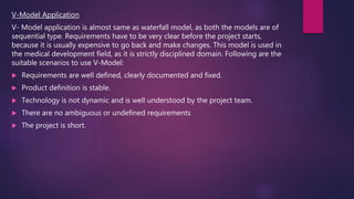 V-Model Application
V- Model application is almost same as waterfall model, as both the models are of
sequential type. Requirements have to be very clear before the project starts,
because it is usually expensive to go back and make changes. This model is used in
the medical development field, as it is strictly disciplined domain. Following are the
suitable scenarios to use V-Model:
 Requirements are well defined, clearly documented and fixed.
 Product definition is stable.
 Technology is not dynamic and is well understood by the project team.
 There are no ambiguous or undefined requirements
 The project is short.
 