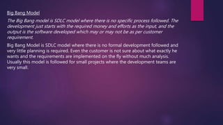 Big Bang Model
The Big Bang model is SDLC model where there is no specific process followed. The
development just starts with the required money and efforts as the input, and the
output is the software developed which may or may not be as per customer
requirement.
Big Bang Model is SDLC model where there is no formal development followed and
very little planning is required. Even the customer is not sure about what exactly he
wants and the requirements are implemented on the fly without much analysis.
Usually this model is followed for small projects where the development teams are
very small.
 
