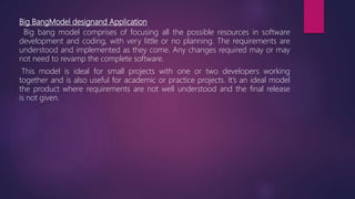 Big BangModel designand Application
Big bang model comprises of focusing all the possible resources in software
development and coding, with very little or no planning. The requirements are
understood and implemented as they come. Any changes required may or may
not need to revamp the complete software.
This model is ideal for small projects with one or two developers working
together and is also useful for academic or practice projects. It’s an ideal model
the product where requirements are not well understood and the final release
is not given.
 