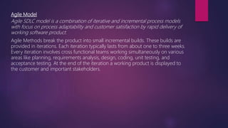 Agile Model
Agile SDLC model is a combination of iterative and incremental process models
with focus on process adaptability and customer satisfaction by rapid delivery of
working software product.
Agile Methods break the product into small incremental builds. These builds are
provided in iterations. Each iteration typically lasts from about one to three weeks.
Every iteration involves cross functional teams working simultaneously on various
areas like planning, requirements analysis, design, coding, unit testing, and
acceptance testing. At the end of the iteration a working product is displayed to
the customer and important stakeholders.
 