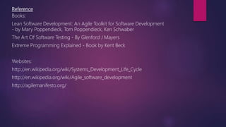 Reference
Books:
Lean Software Development: An Agile Toolkit for Software Development
- by Mary Poppendieck, Tom Poppendieck, Ken Schwaber
The Art Of Software Testing - By Glenford J Mayers
Extreme Programming Explained - Book by Kent Beck
Websites:
http://en.wikipedia.org/wiki/Systems_Development_Life_Cycle
http://en.wikipedia.org/wiki/Agile_software_development
http://agilemanifesto.org/
 