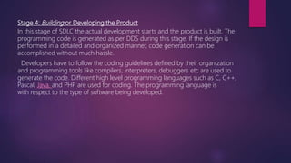 Stage 4: Building or Developing the Product
In this stage of SDLC the actual development starts and the product is built. The
programming code is generated as per DDS during this stage. If the design is
performed in a detailed and organized manner, code generation can be
accomplished without much hassle.
Developers have to follow the coding guidelines defined by their organization
and programming tools like compilers, interpreters, debuggers etc are used to
generate the code. Different high level programming languages such as C, C++,
Pascal, Java, and PHP are used for coding. The programming language is
with respect to the type of software being developed.
 