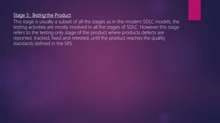 Stage 5: Testing the Product
This stage is usually a subset of all the stages as in the modern SDLC models, the
testing activities are mostly involved in all the stages of SDLC. However this stage
refers to the testing only stage of the product where products defects are
reported, tracked, fixed and retested, until the product reaches the quality
standards defined in the SRS.
 