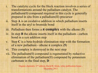i. The catalytic cycle for the Heck reaction involves a series of
transformations around the palladium catalyst. The
palladium(0) compound required in this cycle is generally
prepared in situ from a palladium(II) precursor
ii. Step A is an oxidative addition in which palladium inserts
itself in the aryl to bromide bond
iii. Palladium then forms a π complex with the alkene (3)
iv. In step B the alkene inserts itself in the palladium - carbon
bond in a syn addition step
v. Step C is a beta-hydride elimination step with the formation
of a new palladium - alkene π complex (5)
vi. This complex is destroyed in the next step
vii. The palladium(0) compound is regenerated by reductive
elimination of the palladium(II) compound by potassium
carbonate in the final step, D
Organic chemistry. 2nd edition, David R. Klein, wiley publication house ,
December 2013Vishal.D.Patil 10
 