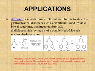 APPLICATIONS
A. Alverine , a smooth muscle relaxant used for the treatment of
gastrointestinal disorders such as diverticulitis and irritable
bowel syndrome, was prepared from N,N-
diallylacetamide by means of a double Heck-Matsuda
reaction/hydrogenation
P Prediger, Allan R d Silva,C Roque, D Correia,Construction of 3-arylpropylamines
using Heck arylations. The total synthesis of cinacalcet hydrochloride, alverine, and
tolpropamine, Tetrahedron, 70(20), PP:-3333-3341
Vishal.D.Patil 11
 