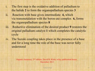 i. The first step is the oxidative addition of palladium to
the halide 2 to form the organopalladium species 3
ii. Reaction with base gives intermediate 4, which
via transmetalation with the boron-ate complex 6, forms
the organopalladium species 8
iii. Reductive elimination of the desired product 9 restores the
original palladium catalyst 1 which completes the catalytic
cycle
iv. The Suzuki coupling takes place in the presence of a base
and for a long time the role of the base was never fully
understood
Organic chemistry. 2nd edition, David R. Klein, wiley publication house ,
December 2013
Vishal.D.Patil 14
 