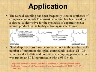 Application
• The Suzuki coupling has been frequently used in syntheses of
complex compounds.The Suzuki coupling has been used on
a citronellal derivative for the synthesis of caparratriene, a
natural product that is highly active against leukemia
• Scaled up reactions have been carried out in the synthesis of a
number of important biological compounds such as CI-1034
which used a triflate and boronic acid coupling partners which
was run on an 80 kilogram scale with a 95% yield
Junjia Liu, Stephen D. Lotesta, and Erik J. Sorensen, A Concise Synthesis of the
Molecular Framework of Pleuromutilin, Chem Commun (Camb). 2011 Feb 7; 47(5):
1500–1502 Vishal.D.Patil 15
 