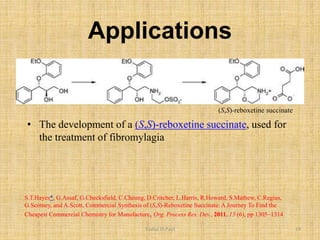 Applications
(S,S)-reboxetine succinate
S.T.Hayes*, G.Assaf, G.Checksfield, C.Cheung, D.Critcher, L.Harris, R.Howard, S.Mathew, C.Regius,
G.Scotney, and A.Scott, Commercial Synthesis of (S,S)-Reboxetine Succinate: A Journey To Find the
Cheapest Commercial Chemistry for Manufacture, Org. Process Res. Dev., 2011, 15 (6), pp 1305–1314
• The development of a (S,S)-reboxetine succinate, used for
the treatment of fibromylagia
Vishal.D.Patil 19
 