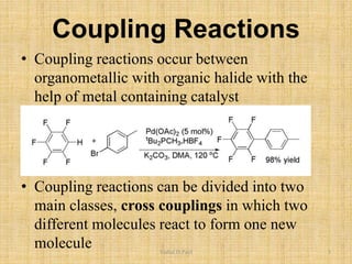 Coupling Reactions
• Coupling reactions occur between
organometallic with organic halide with the
help of metal containing catalyst
• Coupling reactions can be divided into two
main classes, cross couplings in which two
different molecules react to form one new
molecule Vishal.D.Patil 3
 