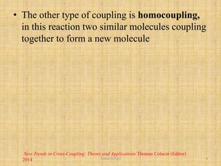 • The other type of coupling is homocoupling,
in this reaction two similar molecules coupling
together to form a new molecule
New Trends in Cross-Coupling: Theory and Applications Thomas Colacot (Editor)
2014 Vishal.D.Patil 4
 