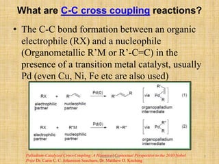 What are C-C cross coupling reactions?
• The C-C bond formation between an organic
electrophile (RX) and a nucleophile
(Organometallic R’M or R’-C=C) in the
presence of a transition metal catalyst, usually
Pd (even Cu, Ni, Fe etc are also used)
Palladium-Catalyzed Cross-Coupling: A Historical Contextual Perspective to the 2010 Nobel
Prize Dr. Carin C. C. Johansson Seechurn, Dr. Matthew O. Kitching
Vishal.D.Patil 5
 