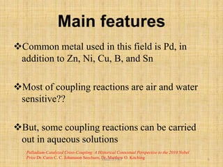 Main features
Common metal used in this field is Pd, in
addition to Zn, Ni, Cu, B, and Sn
Most of coupling reactions are air and water
sensitive??
But, some coupling reactions can be carried
out in aqueous solutions
Palladium-Catalyzed Cross-Coupling: A Historical Contextual Perspective to the 2010 Nobel
Prize Dr. Carin C. C. Johansson Seechurn, Dr. Matthew O. KitchingVishal.D.Patil 6
 