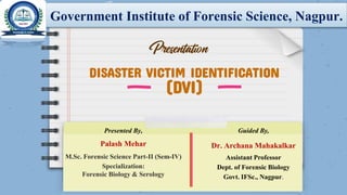 DISASTER VICTIM IDENTIFICATION
(DVI)
Government Institute of Forensic Science, Nagpur.
Presented By,
Palash Mehar
M.Sc. Forensic Science Part-II (Sem-IV)
Specialization:
Forensic Biology & Serology
Guided By,
Dr. Archana Mahakalkar
Assistant Professor
Dept. of Forensic Biology
Govt. IFSc., Nagpur.
 