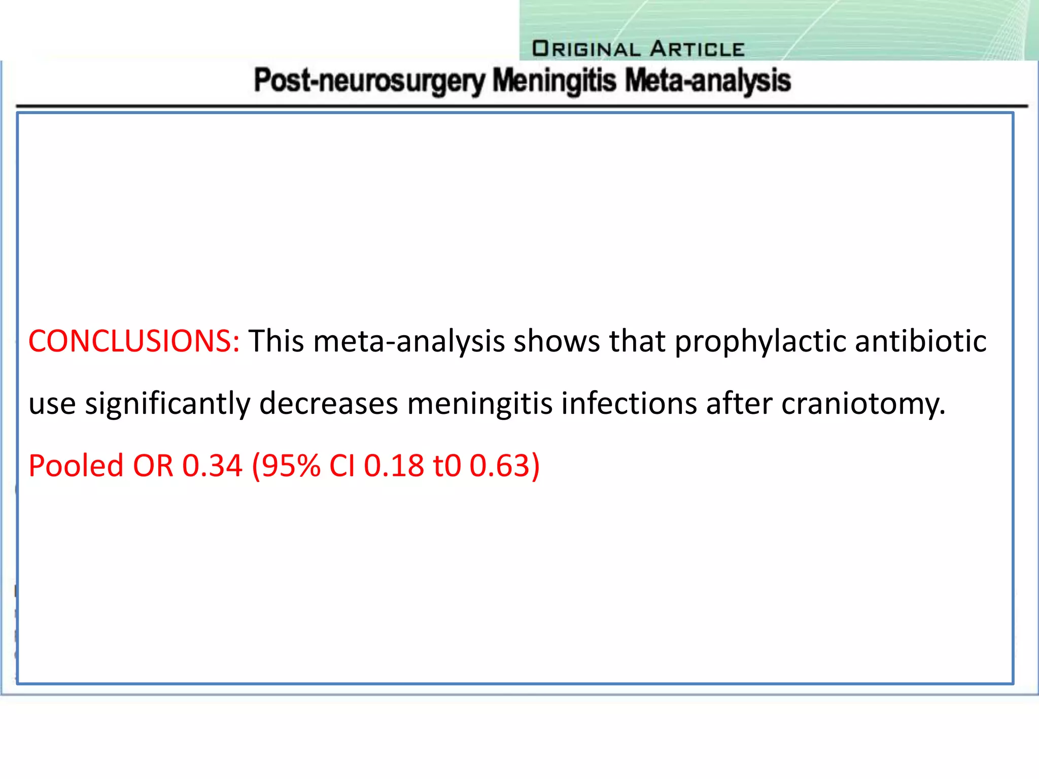 • 7 RCTs
• P: 2365 patients undergoing craniotomy
• I & C : Prophylactic antibiotics Vs Placebo
• O: Rate of meningitis after neurosurgery
CONCLUSIONS: This meta-analysis shows that prophylactic antibiotic
use significantly decreases meningitis infections after craniotomy.
Pooled OR 0.34 (95% CI 0.18 t0 0.63)
 