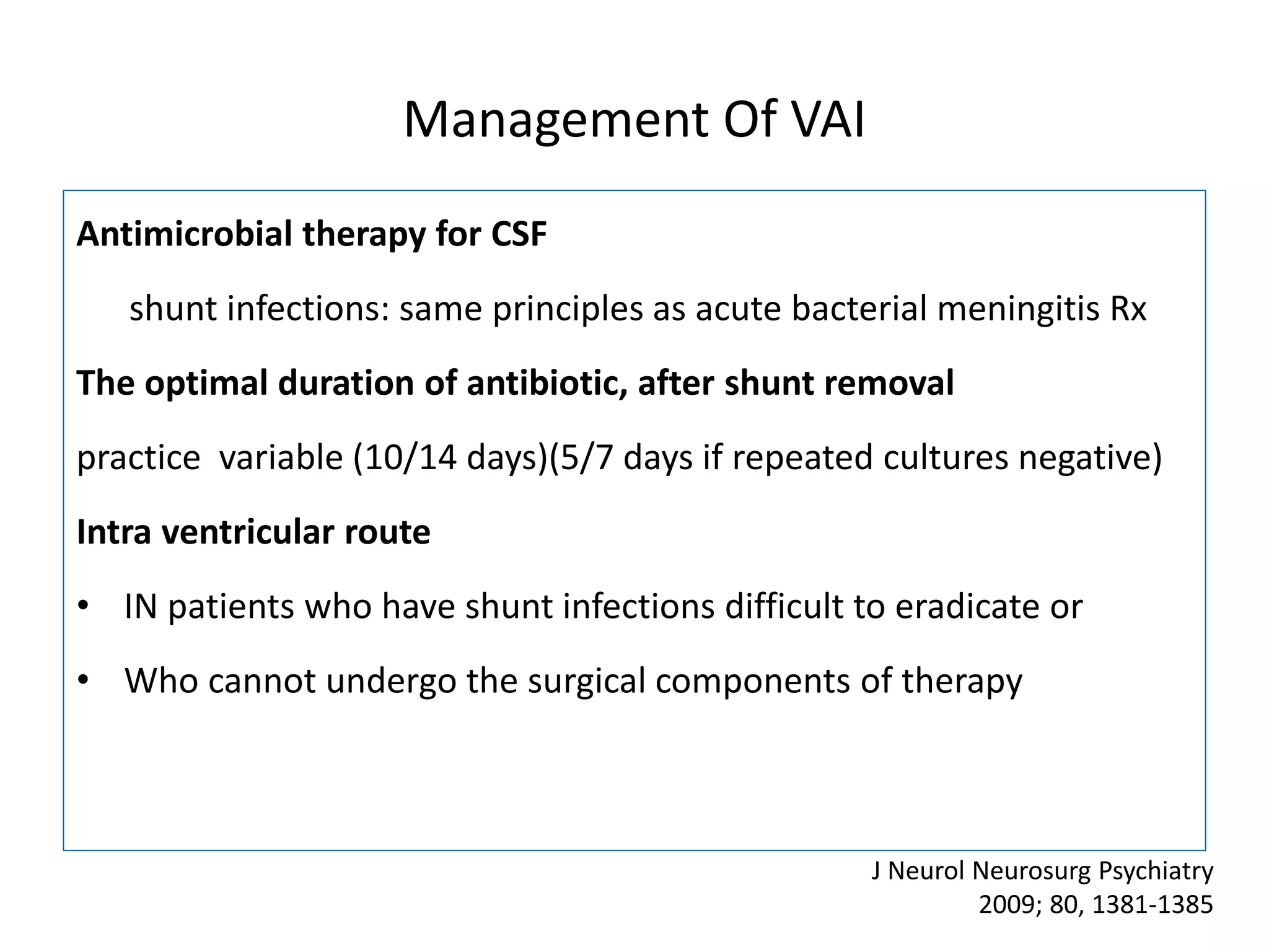 Management Of VAI
Antimicrobial therapy for CSF
shunt infections: same principles as acute bacterial meningitis Rx
The optimal duration of antibiotic, after shunt removal
practice variable (10/14 days)(5/7 days if repeated cultures negative)
Intra ventricular route
• IN patients who have shunt infections difficult to eradicate or
• Who cannot undergo the surgical components of therapy
J Neurol Neurosurg Psychiatry
2009; 80, 1381-1385
 
