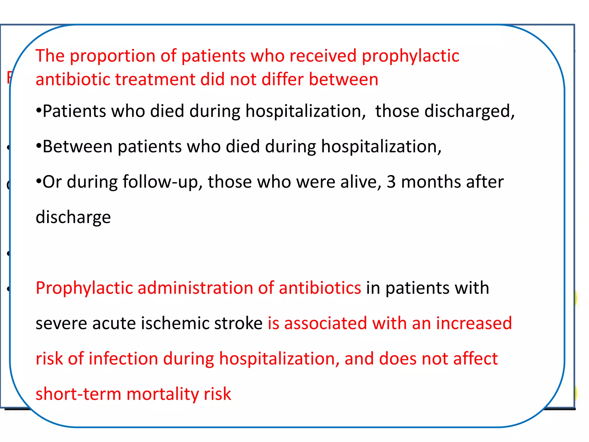 Prophylactic antibiotic treatment in severe acute ischemic stroke:
the Antimicrobial chemopRrophylaxis for Ischemic STrokEIn
MaceDonIa–Thrace Study (ARISTEIDIS)
• Prospective multicenter study
• P: Patients of acute ischemic stroke, > 18 years, NIHSS >11
• I: prophylactic antibiotic
• O: infection incidence and short term mortality
• 110 patients, 31 received prophylaxis
Intern Emerg Med (2016). doi:10.1007/s11739-016-1462-2
Results and Conclusion
•Prophylactic antibiotic treatment administered to 51.4 % who
developed infection, and to 16.4 % who did not (p <0.001)
Independent predictors of infection
•NIHSS at admission (RR) 1.16, 95 % (ci) 1.08–1.26, p <0.001
• Prophylactic antibiotic treatment (RR 5.84, 95 % CI 2.03–16.79,
p <0.001)
The proportion of patients who received prophylactic
antibiotic treatment did not differ between
•Patients who died during hospitalization, those discharged,
•Between patients who died during hospitalization,
•Or during follow-up, those who were alive, 3 months after
discharge
Prophylactic administration of antibiotics in patients with
severe acute ischemic stroke is associated with an increased
risk of infection during hospitalization, and does not affect
short-term mortality risk
 
