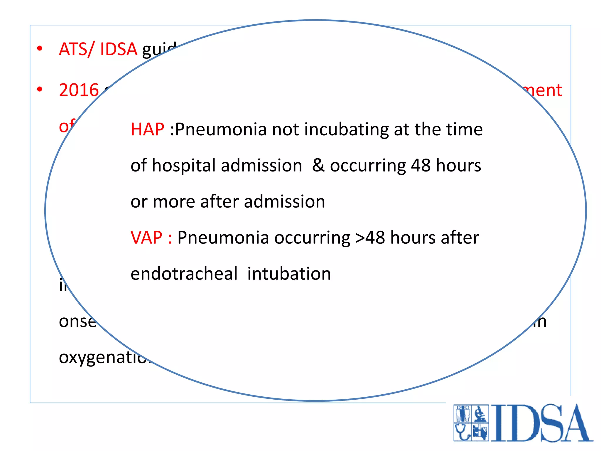 • ATS/ IDSA guidelines in 2005: HCAP/HAP/VAP
• 2016 clinical practice guideline on Diagnosis and management
of non immuno compromised patients with VAP/HAP
Definition:
Pneumonia: “New lung infiltrates plus clinical evidence that
infiltrate is of an infectious origin, which include the new
onset of fever, purulent sputum, leukocytosis, and decline in
oxygenation.”
HAP :Pneumonia not incubating at the time
of hospital admission & occurring 48 hours
or more after admission
VAP : Pneumonia occurring >48 hours after
endotracheal intubation
 