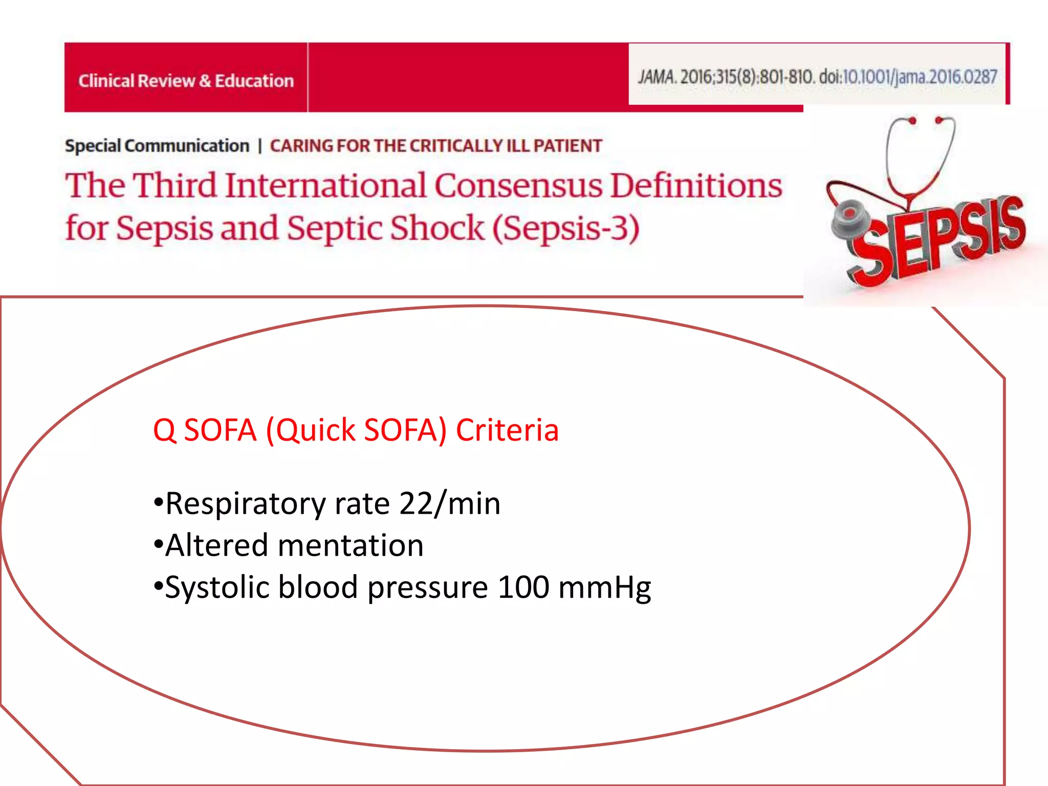 •Sepsis: Life-threatening organ dysfunction by a dys
regulated host response to infection
•Organ dysfunction : Acute change in total SOFA score 2
points consequent to the infection
• The baseline SOFA assumed to be zero if no preexisting
organ dysfunction
Septic shock: Sepsis with persisting hypotension requiring vaso
pressors to maintain MAP65 mmHg and a serum lactate level
>2 mmol/L (18 mg/dL) despite adequate volume resuscitation
Q SOFA (Quick SOFA) Criteria
•Respiratory rate 22/min
•Altered mentation
•Systolic blood pressure 100 mmHg
 
