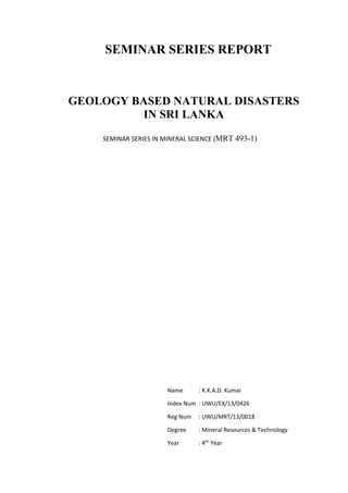 SEMINAR SERIES REPORT
GEOLOGY BASED NATURAL DISASTERS
IN SRI LANKA
Name : K.K.A.D. Kumar
Index Num : UWU/EX/13/0426
Reg Num : UWU/MRT/13/0018
Degree : Mineral Resources & Technology
Year : 4th
Year
SEMINAR SERIES IN MINERAL SCIENCE (MRT 493-1)
 