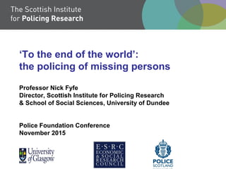 ‘To the end of the world’:
the policing of missing persons
Professor Nick Fyfe
Director, Scottish Institute for Policing Research
& School of Social Sciences, University of Dundee
Police Foundation Conference
November 2015
 