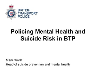 Policing Mental Health and
Suicide Risk in BTP
Mark Smith
Head of suicide prevention and mental health
 