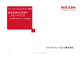 スマートデバイスとクラウドで実現

 営業支援をIT活用で
  スピードアップ
      ｾﾚｸﾄ型ｸﾗｳﾄﾞｻｰﾋﾞｽ 『JobMagic』




                                                                                    リコーITソリューションズ株式会社

08/11/2012                         Copyrightc Ricoh IT Solutions Co.,Ltd. All Rights Reserved.          1
 