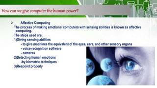 How can we give computer the human power?
 Affective Computing
The process of making emotional computers with sensing abilities is known as affective
computing.
The steps used are:
1)Giving sensing abilities
- to give machines the equivalent of the eyes, ears, and other sensory organs
- voice-recognition software
- cameras
2)Detecting human emotions
-by biometric techniques
3)Respond properly
 