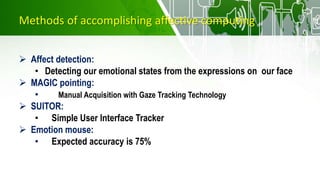 Methods of accomplishing affective computing
 Affect detection:
• Detecting our emotional states from the expressions on our face
 MAGIC pointing:
• Manual Acquisition with Gaze Tracking Technology
 SUITOR:
• Simple User Interface Tracker
 Emotion mouse:
• Expected accuracy is 75%
 