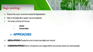 Magic pointing:-
 Twomagic pointing techniques
 Liberal
 Conservative
 APPROACHES
 LIBERALAPPROACH-Towarpthecursor toeverynewobjectuser looksat
 CONSERVATIVEAPPROACH-Does notwarpthecursor targetuntilthemanual input devicehas beenactuated
 Reduce thecursor movementneeded fortargetselection
 Click on thetargetwitha regularmanual inputdevice
 