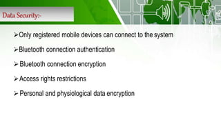 Data Security:-
Only registered mobile devices can connect to the system
Bluetooth connection authentication
Bluetooth connection encryption
Access rights restrictions
Personal and physiological data encryption
 