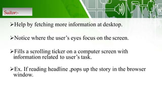 Suitor:-
Help by fetching more information at desktop.
Notice where the user’s eyes focus on the screen.
Fills a scrolling ticker on a computer screen with
information related to user’s task.
Ex. If reading headline ,pops up the story in the browser
window.
 