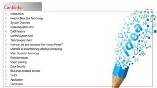  Introduction
 Need of Blue Eye Technology
 System Overview
 Data Acquisition Unit
 DAU Feature
 Central System Unit
 Technologies Used
 How can we give computer the Human Power?
 Methods of accomplishing affective computing
 Main Biometric Technique
 Emotion mouse
 Magic pointing
 Data Security
 Blue eyes enabled devices
 Suitor
 Application
 Conclusion
Contents:-
 