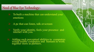 Need of Blue Eye Technology:-
 To built a machine that can understand your
emotions
 A pc that can listen, talk orscream
 Verify your identity, feels your presence and
interact with you.
 Adding such perceptual abilities to computers
would enable computers and humans to work
together more as partners.
 