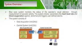 System Overview:-
 Blue eyes system monitors the status of the operator’s visual attention through
measurement of saccadic activity. The system checks parameters like heart beat rate and
blood oxygenation against abnormal and triggers user defined alarms.
 The system consists of
• Data Acquisition Unit(DAU)
• Central System Unit(CSU)
 
