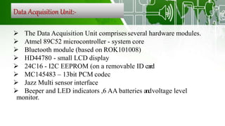 Data Acquisition Unit:-
 The Data Acquisition Unit comprisesseveral hardware modules.
 Atmel 89C52 microcontroller - system core
 Bluetooth module (based on ROK101008)
 HD44780 - small LCD display
 24C16 - I2C EEPROM (on a removable ID card
 MC145483 – 13bit PCM codec
 Jazz Multi sensor interface
 Beeper and LED indicators ,6 AA batteries andvoltage level
monitor.
 