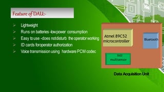Feature of DAU:-
 Lightweight
 Runs on batteries -lowpower consumption
 Easy touse -does notdisturb theoperatorworking
 ID cards foroperator authorization
 Voice transmissionusing hardwarePCM codec
Bluetooth
Atmel 89C52
microcontroller
Data AcquisitionUnit
 