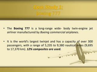 Case Study 1:
Boeing 777
• The Boeing 777 is a long-range wide- body twin-engine jet
airliner manufactured by Boeing commercial airplanes.
• It is the world's largest twinjet and has a capacity of over 300
passengers, with a range of 5,235 to 9,380 nautical miles (9,695
to 17,370 km). 12% composites are used.
 