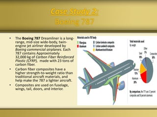 • The Boeing 787 Dreamliner is a long-
range, mid-size wide-body, twin-
engine jet airliner developed by
Boeing commercial airplanes. Each
787 contains Approximately
32,000 kg of Carbon Fiber Reinforced
Plastic (CFRP), made with 23 tons of
carbon fiber.
• Carbon fiber composites have a
higher strength-to-weight ratio than
traditional aircraft materials, and
help make the 787 a lighter aircraft.
• Composites are used on fuselage,
wings, tail, doors, and interior.
Case Study 2:
Boeing 787
 