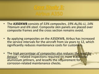 Case Study 3:
Airbus A350
• The A350XWB consists of 53% composites, 19% AL/AL-Li, 14%
Titanium and 6% steel. Composite skin panels are placed over
composite frames and the cross section remains ovoid.
• By applying composites on the A350XWB, Airbus has increased
the service intervals for the aircraft from six years to 12, which
significantly reduces maintenance costs for customers.
• The high percentage of composites also reduces the need for
fatigue – related inspections required on more traditional
aluminium jetliners, and lessens the requirement for
corrosion-related maintenance checks.
 