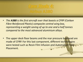 Case Study 4:
Airbus A380
• The A380 is the first aircraft ever that boasts a CFRP (Carbon
Fibre Reinforced Plastic) composite central wing box,
representing a weight saving of up to one and a half tonnes
compared to the most advanced aluminium alloys.
• The upper deck floor beams and the rear pressure bulkhead are
made of CFRP. For this last component, different technologies
were tested such as Resin Film Infusion and Automated Fibre
Placement.
 