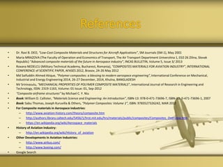 References
• Dr. Ravi B. DEO, “Low-Cost Composite Materials and Structures for Aircraft Applications”, SM Journals (SM-1), May 2001
• Maria MRAZOVA (The Faculty of Operation and Economics of Transport, The Air Transport Department Univerzitna 1, 010 26 Zilina, Slovak
Republic) “Advanced composite materials of the future in Aerospace industry”, INCAS BULLETIN, Volume 5, Issue 3/ 2013
• Roxana NEDELCU (Military Technical Academy, Bucharest, Romania), “COMPOSITES MATERIALS FOR AVIATION INDUSTRY”, INTERNATIONAL
CONFERENCE of SCIENTIFIC PAPER, AFASES 2012, Brasov, 24-26 May 2012
• Md Saifuddin Ahmed Atique, “Polymer composites: a blessing to modern aerospace engineering”, International Conference on Mechanical,
Industrial and Energy Engineering 2014, 26-27 December, 2014, Khulna, BANGLADESH
• NV Srinivasulu, “MECHANICAL PROPERTIES OF POLYMER COMPOSITE MATERIALS”, International Journal of Research in Engineering and
Technology, ISSN: 2319-1163, Volume: 01 Issue: 01, Sep-2012
• “Composite airframe structures” by Michael C. Y. Niu
• Book: William D. Callister, “Materials Science and Engineering: An Introduction”, ISBN-13: 978-0-471-73696-7, ISBN-10: 0-471-73696-1, 2007
• Book: Sabu Thomas, Joseph Kuruvilla & Others, “Polymer Composites: Volume 1”, ISBN: 9783527326242, MAR 2012
• For Composite materials in Aerospace industries:
– http://www.aviation-history.com/theory/composite.htm
– http://authors.library.caltech.edu/5456/1/hrst.mit.edu/hrs/materials/public/composites/Composites_Overview.htm
– https://en.wikipedia.org/wiki/Aerospace_materials
• History of Aviation Industry:
– http://en.wikipedia.org/wiki/History_of_aviation
• Other Developments in Aviation Industries:
– http://www.airbus.com/
– http://www.boeing.com/
• Google Search
 