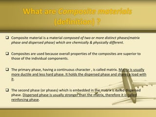 What are Composite materials
(definition) ?
 Composite material is a material composed of two or more distinct phases(matrix
phase and dispersed phase) which are chemically & physically different.
 Composites are used because overall properties of the composites are superior to
those of the individual components.
 The primary phase, having a continuous character , is called matrix. Matrix is usually
more ductile and less hard phase. It holds the dispersed phase and shares a load with
it.
 The second phase (or phases) which is embedded in the matrix is called dispersed
phase. Dispersed phase is usually stronger than the matrix, therefore it is called
reinforcing phase.
 