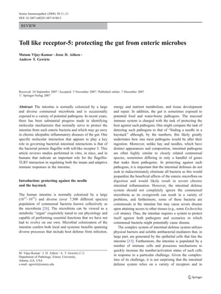 REVIEW
Toll like receptor-5: protecting the gut from enteric microbes
Matam Vijay-Kumar & Jesse D. Aitken &
Andrew T. Gewirtz
Received: 24 September 2007 /Accepted: 5 November 2007 / Published online: 7 December 2007
# Springer-Verlag 2007
Abstract The intestine is normally colonized by a large
and diverse commensal microbiota and is occasionally
exposed to a variety of potential pathogens. In recent years,
there has been substantial progress made in identifying
molecular mechanisms that normally serve to protect the
intestine from such enteric bacteria and which may go awry
in chronic idiopathic inflammatory diseases of the gut. One
specific molecular interaction that appears to play a key
role in governing bacterial–intestinal interactions is that of
the bacterial protein flagellin with toll-like receptor 5. This
article reviews studies performed in vitro, in mice, and in
humans that indicate an important role for the flagellin-
TLR5 interaction in regulating both the innate and adaptive
immune responses in the intestine.
Introduction: protecting against the needle
and the haystack
The human intestine is normally colonized by a large
(1013
–1015
) and diverse (over 7,500 different species)
population of commensal bacteria known collectively as
the microbiota [26]. The microbiota can be viewed as a
metabolic “organ” exquisitely tuned to our physiology and
capable of performing essential functions that we have not
had to evolve on our own. Microbial colonization of the
intestine confers both local and systemic benefits spanning
diverse processes that include host defense from infection,
energy and nutrient metabolism, and tissue development
and repair. In addition, the gut is sometimes exposed to
potential food and water-borne pathogens. The mucosal
immune system is charged with the task of protecting the
host against such pathogens. One might compare the task of
detecting such pathogens to that of “finding a needle in a
haystack” although, by the numbers, this likely greatly
understates how rare most pathogens would be after their
ingestion. Moreover, unlike hay and needles, which have
distinct appearances and composition, intestinal pathogens
are often highly similar to closely related commensal
species, sometimes differing in only a handful of genes
that make them pathogenic. In protecting against such
pathogens, it is important that the intestinal defenses do not
seek to indiscriminately eliminate all bacteria as this would
jeopardize the beneficial affects of the enteric microflora on
digestion and would likely result in severe chronic
intestinal inflammation. However, the intestinal defense
system should not completely ignore the commensal
microbiota as its overgrowth can result in a variety of
problems, and furthermore, some of these bacteria are
commensals in the intestine but may cause severe disease
upon attaining access to other tissues (e.g., some Escherichia
coli strains). Thus, the intestine requires a system to protect
itself against both pathogens and scenarios in which
commensal bacteria might potentially cause disease.
The complex system of intestinal defense system utilizes
physical barriers and soluble antibacterial mediators that, in
large part, are generated by the epithelial cells that line the
intestine [15]. Furthermore, the intestine is populated by a
number of immune cells and possesses mechanisms to
quickly increase the number/activation status of such cells
in response to a particular challenge. Given the complex-
ities of its challenge, it is not surprising that the intestinal
defense system relies on a variety of receptors and in
Semin Immunopathol (2008) 30:11–21
DOI 10.1007/s00281-007-0100-5
DO00100; No of Pages
M. Vijay-Kumar :J. D. Aitken :A. T. Gewirtz (*)
Department of Pathology, Emory University,
Atlanta, GA, USA
e-mail: agewirt@emory.edu
 