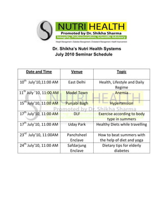                          Dr. Shikha’s Nutri Health Systems                                   July 2010 Seminar Schedule <br />Date and TimeVenueTopic10th  July’10,11:00 AMEast DelhiHealth, Lifestyle and Daily Regime11th July ’10, 11:00 AMModel TownAnemia15th July’10, 11:00 AMPunjabi BaghHypertension17th July’10, 11:00 AMDLFExercise according to body type in summers17th July’10, 11:00 AMUday ParkHealthy Diets while travelling23rd  July’10, 11:00AMPanchsheel EnclaveHow to beat summers with the help of diet and yoga24th July’10, 11:00 AMSafdarjung EnclaveDietary tips for elderly diabetes<br />