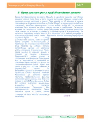 Михаило Шебек Никола Марковић 9
Семинарски рад о Живојину Мишићу 2017
8 Први светски рат и крај Мишићевог живота
Током Колубарскебитке генералу Мишићу је предата команда над Првом
армијом, која је тада била у врло тешкој ситуацији. Највише захваљујући
његовим личним напорима и знању, Прва армија се од јединице у расулу
претворила у формацију способну за борбу. Мишић је инсистирао на дубљем
повлачењу, скраћењу фронта целе српске војске, којим би се осталим
армијама дало времена за одмор, попуну залиха и снабдевање. То његово
коцкање се исплатило пошто је аустроугарска војска превише раширила
своје линије, па је тешко поражена у потоњем српском контранападу. За
заслуге и извојевану победу, Мишић је 4. децембра 1914. године унапређен у
чин војводе (маршала).Након новог здруженог напада Немачкеаустроугарске
и Бугарске војске на Србију
у октобру 1915. године, када се српска
војска повукла на Косово,Мишић је
предложио да се изврши контранапад.
Овај предлог су одбили остали
заповедници армија на састанку
у Пећи и уследило је повлачење. Након
овога предао је команду армије и
отишао на лечење у Француску.
Средином 1916. године поново је
постављен за командата Прве армије
која је зауставила и натерала на
повлачење бугарску војску и у бици код
Гоничева ослободила Битољ. Пред крај
рата у јуну 1918. године заменио је
формацијско место са
генералом Бојовићем и постављен је за
начелника штаба Врховне команде.
Командовао је српском војском
приликом пробоја Солунског фронта у
септембру исте године, и за два и по
месеца је ослобођена Краљевина Србија.
Од стране енглеског краља Џорџа
V награђен је титулом
енглеског витеза бакалауреја. Као
најзнаменитији војсковођа Првог
светског рата и српске ратне
историје, од свог народа сматран је
за легенду. слика 13
 