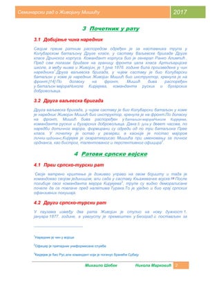 Михаило Шебек Никола Марковић 2
Семинарски рад о Живојину Мишићу 2017
3 Почетник у рату
3.1 Добијање чина наредник
Својим првим ратним распоредом одређен је за наставника трупа у
Колубарском батаљону Друге класе, у саставу Ваљевске бригаде Друге
класе Дринског корпуса. Командант корпуса био је генерал Ранко Алимпић .
Пред сам полазак бридаге на границу фронта цела класа Артиљеријске
школе, а међу њима и Живојин, је 1.јуна 1876. године била произведена у чин
наредника1
.Друга ваљевска бригада, у чијем саставу је био Колубарски
батаљон у коме је наредник Живојин Мишић био инструктор, кренула је на
фронт.[14] По доласку на фронт, Мишић бива распоређен
у батаљон мајораНиколе Кирјејева, команданта руских и бугарских
добровољаца.
3.2 Друга ваљевска бригада
Друга ваљевска бригада, у чијем саставу је био Колубарски батаљон у коме
је наредник Живојин Мишић био инструктор, кренула је на фронт.По доласку
на фронт, Мишић бива распоређен у батаљон мајораНиколе Кирјејева,
команданта руских и бугарских добровољаца. Дана 5. јула у девет часова, по
наредби дотичног мајора, формирани су одреди од по три батаљона Прве
класе. У почетку је остао у резерви, а касније је постао мајоров
лични ордонанс.Кирјејев је окараткерисао Мишића при именовању за личног
орднанса, као бистрог, талентованог и перспективног официра2
.
4 Ратови српске војске
4.1 Први српско-турски рат
Своје ватрено крштење је доживео управо на овом бојишту и тада је
командовао својом јединицом, али сада у саставу Књажевачке војске.[13]
После
погибије свог команданта мајора Кирјејева3
, трупе су видно деморалисане
почеле да се повлаче пред налетима Турака.То је уједно и био крај српских
офанзивних покушаја.
4.2 Други српско-турски рат
У паузама између два рата Живојин је ступио на нову дужност 1.
јануара 1877. године, а уавгусту је премештен у Београд и постављен за
1
Наредник је чин у војсци
2
Официр је припадник униформисане службе
3
Кирјејев је био Рус,али командант који је погинуо бранећи Србију
 